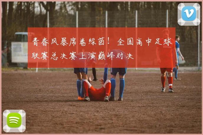 青春风暴席卷绿茵!全国高中足球联赛总决赛上演巅峰对决