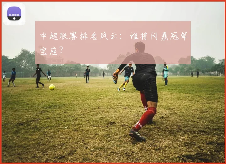 中超联赛排名风云:谁将问鼎冠军宝座?
