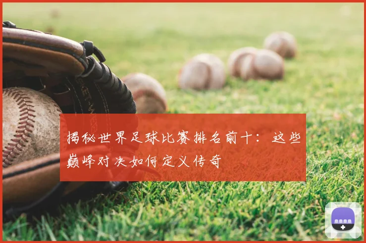 揭秘世界足球比赛排名前十:这些巅峰对决如何定义传奇
