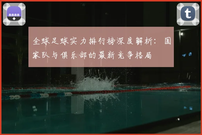 全球足球实力排行榜深度解析:国家队与俱乐部的最新竞争格局