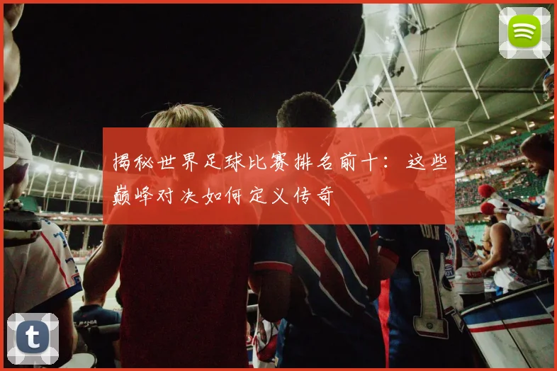揭秘世界足球比赛排名前十:这些巅峰对决如何定义传奇
